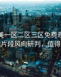 精品欧美一区二区三区免费观看全面高能片段风向研判，值得关注