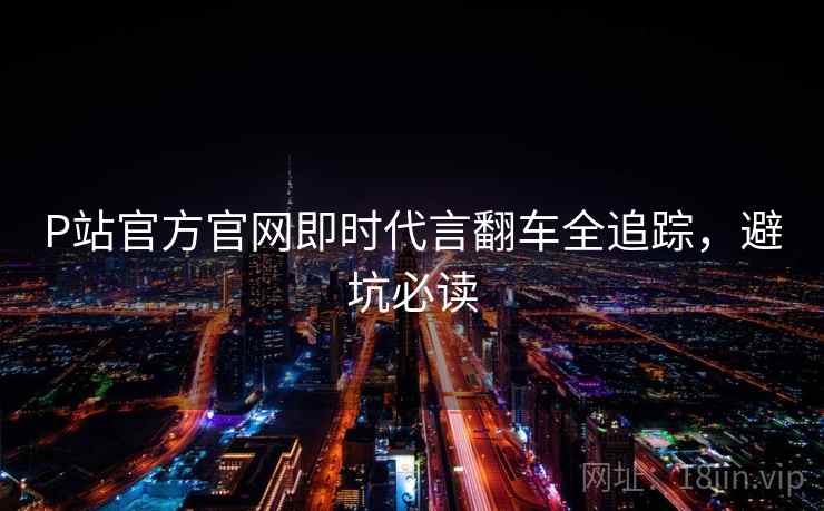 P站官方官网即时代言翻车全追踪,避坑必读 P站官方官网即时代言翻车全追踪,避坑必读