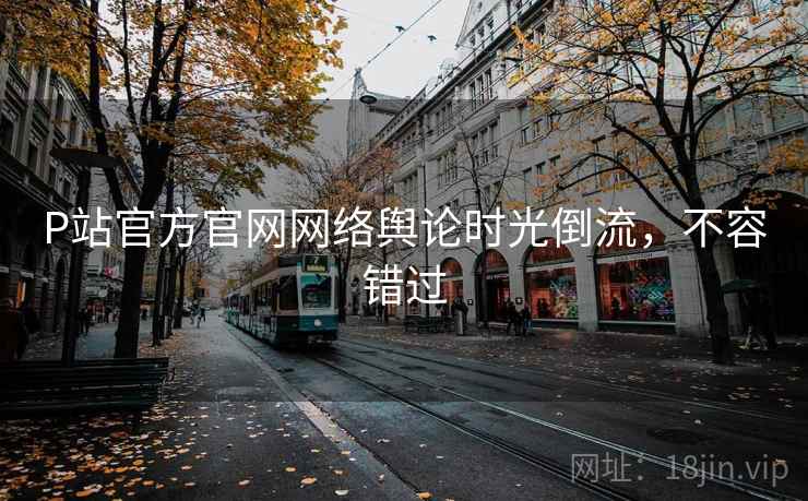 P站官方官网网络舆论时光倒流，不容错过