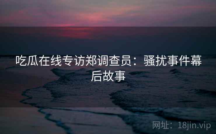 吃瓜在线专访郑调查员:骚扰事件幕后故事 吃瓜在线专访郑调查员:骚扰事件幕后故事