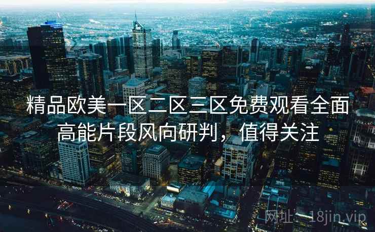 精品欧美一区二区三区免费观看全面高能片段风向研判,值得关注 精品欧美一区二区三区免费观看全面高能片段风向研判,值得关注