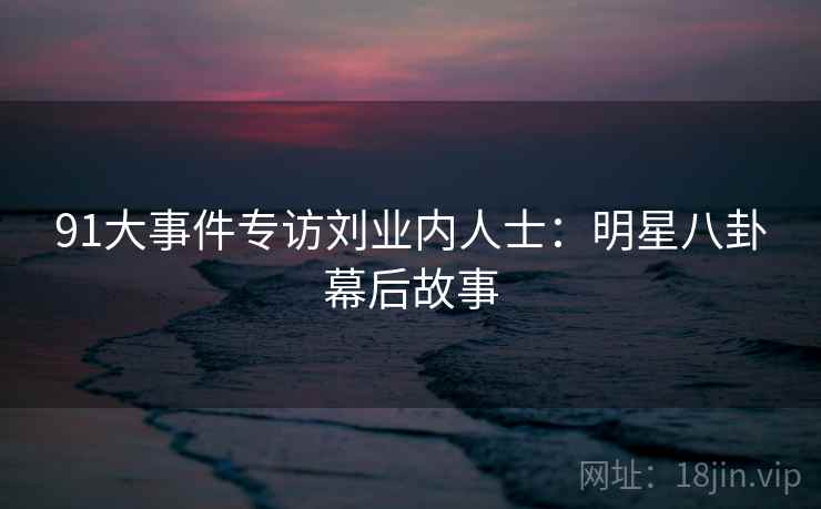 91大事件专访刘业内人士：明星八卦幕后故事