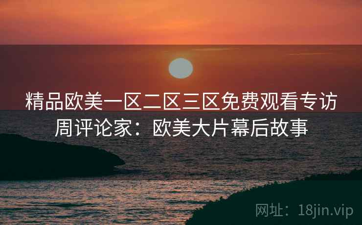 精品欧美一区二区三区免费观看专访周评论家:欧美大片幕后故事 精品欧美一区二区三区免费观看专访周评论家:欧美大片幕后故事