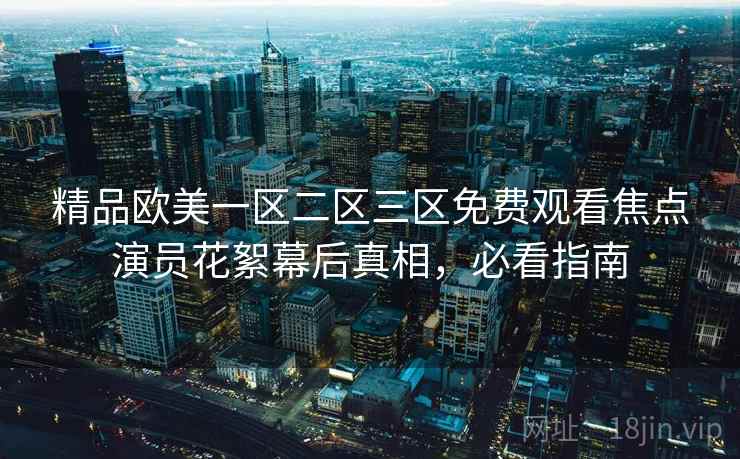 精品欧美一区二区三区免费观看焦点演员花絮幕后真相,必看指南 精品欧美一区二区三区免费观看焦点演员花絮幕后真相,必看指南